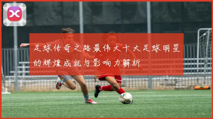 足球传奇之路最伟大十大足球明星的辉煌成就与影响力解析