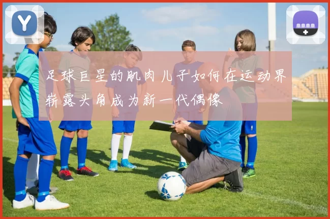 足球巨星的肌肉儿子如何在运动界崭露头角成为新一代偶像