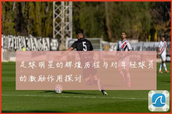 足球明星的辉煌历程与对年轻球员的激励作用探讨