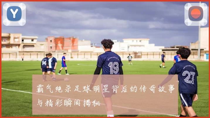 霸气绝杀足球明星背后的传奇故事与精彩瞬间揭秘