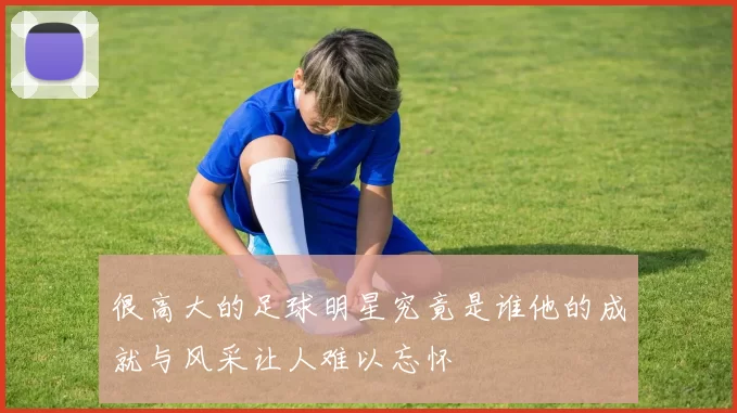 很高大的足球明星究竟是谁他的成就与风采让人难以忘怀