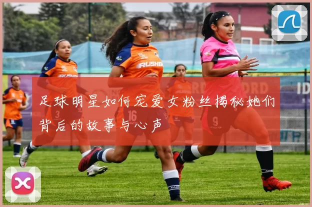 足球明星如何宠爱女粉丝揭秘她们背后的故事与心声