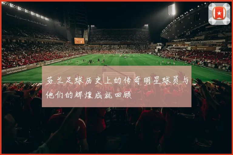 芬兰足球历史上的传奇明星球员与他们的辉煌成就回顾