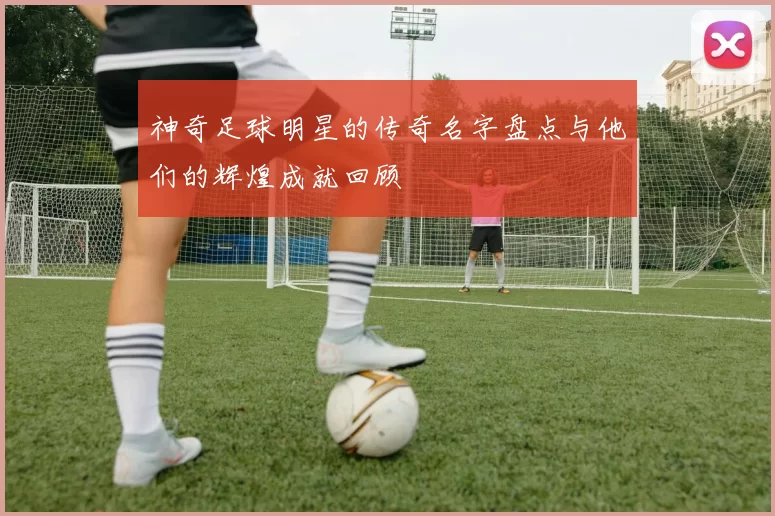 神奇足球明星的传奇名字盘点与他们的辉煌成就回顾