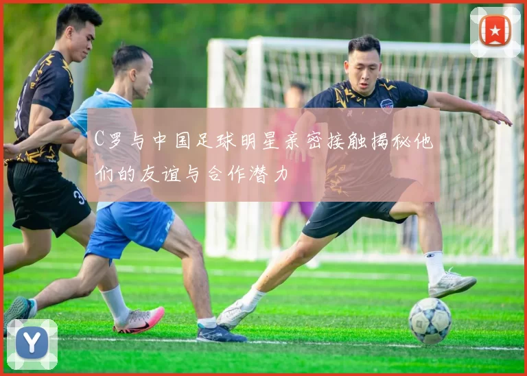 C罗与中国足球明星亲密接触揭秘他们的友谊与合作潜力
