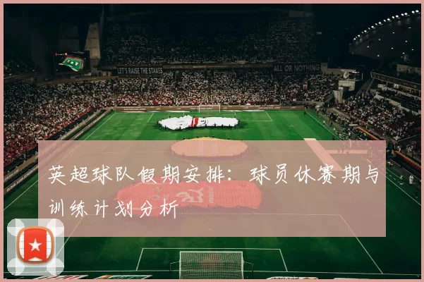 英超球队假期安排：球员休赛期与训练计划分析