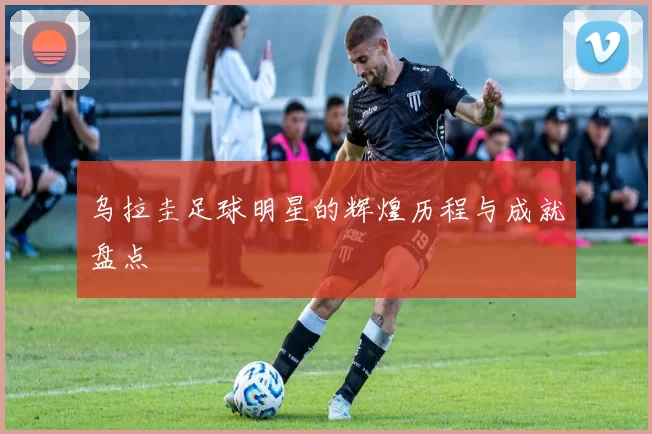 乌拉圭足球明星的辉煌历程与成就盘点