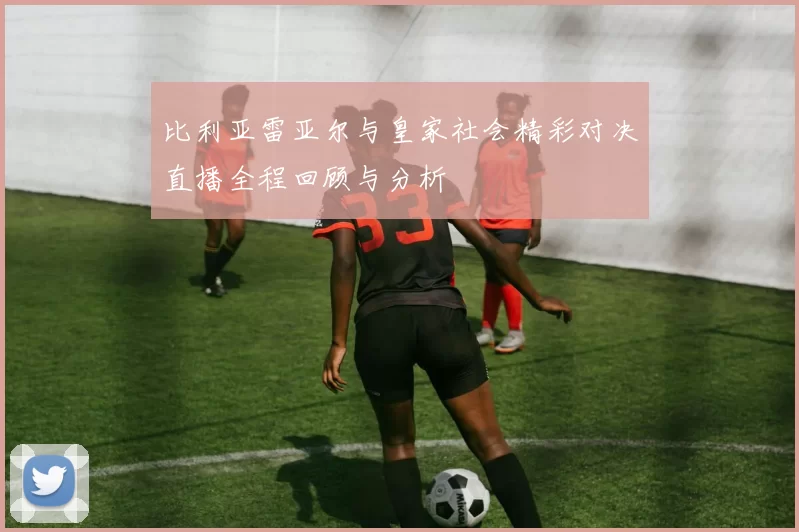 比利亚雷亚尔与皇家社会精彩对决直播全程回顾与分析