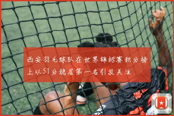 西安羽毛球队在世界锦标赛积分榜上以51分稳居第一名引发关注