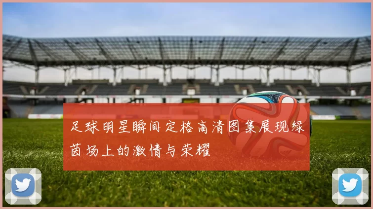 足球明星瞬间定格高清图集展现绿茵场上的激情与荣耀