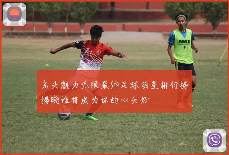 光头魅力无限最帅足球明星排行榜揭晓谁将成为你的心头好