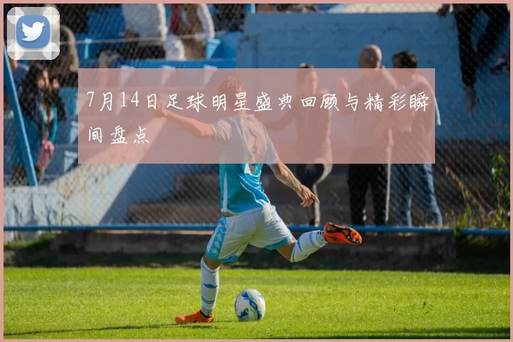 7月14日足球明星盛典回顾与精彩瞬间盘点