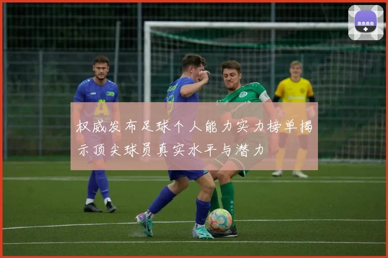 权威发布足球个人能力实力榜单揭示顶尖球员真实水平与潜力