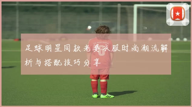 足球明星同款老婆衣服时尚潮流解析与搭配技巧分享