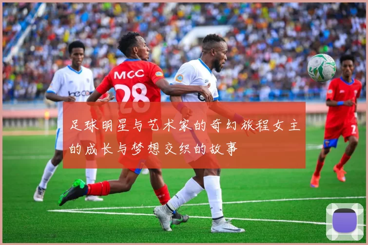 足球明星与艺术家的奇幻旅程女主的成长与梦想交织的故事