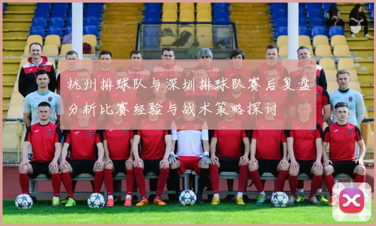 杭州排球队与深圳排球队赛后复盘分析比赛经验与战术策略探讨
