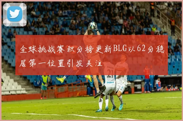 全球挑战赛积分榜更新BLG以62分稳居第一位置引发关注