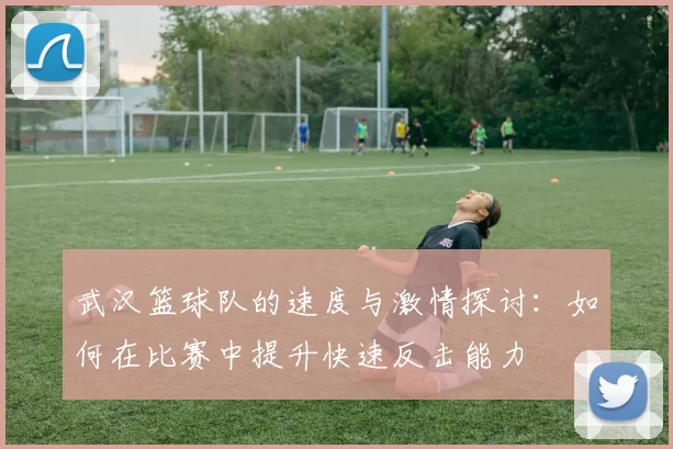 武汉篮球队的速度与激情探讨：如何在比赛中提升快速反击能力