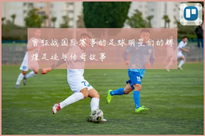 曾征战国际赛事的足球明星们的辉煌足迹与传奇故事