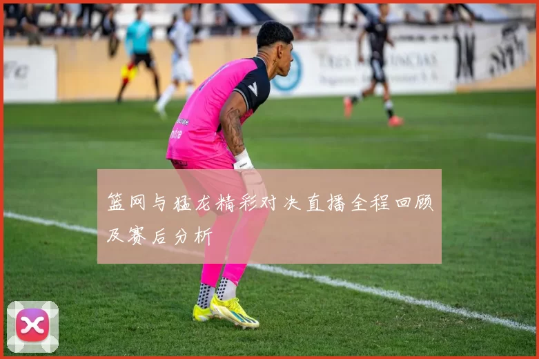 篮网与猛龙精彩对决直播全程回顾及赛后分析