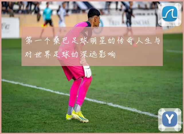 第一个桑巴足球明星的传奇人生与对世界足球的深远影响