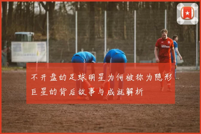 不开盘的足球明星为何被称为隐形巨星的背后故事与成就解析