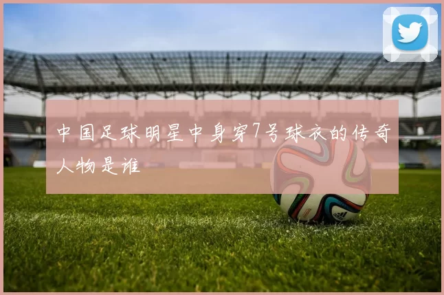 中国足球明星中身穿7号球衣的传奇人物是谁