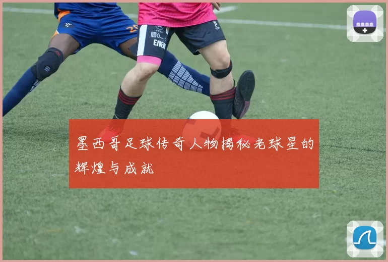 墨西哥足球传奇人物揭秘老球星的辉煌与成就