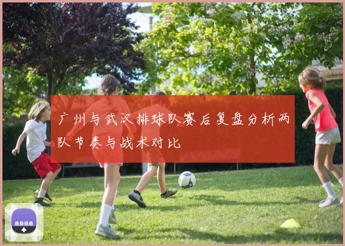 广州与武汉排球队赛后复盘分析两队节奏与战术对比
