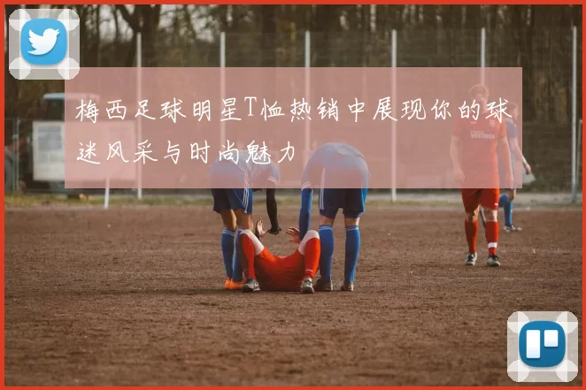 梅西足球明星T恤热销中展现你的球迷风采与时尚魅力