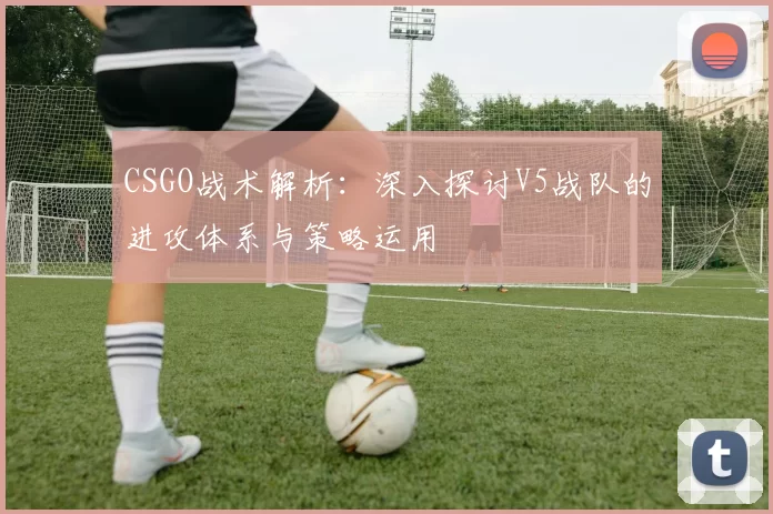 CSGO战术解析：深入探讨V5战队的进攻体系与策略运用
