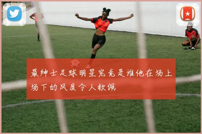 最绅士足球明星究竟是谁他在场上场下的风度令人钦佩