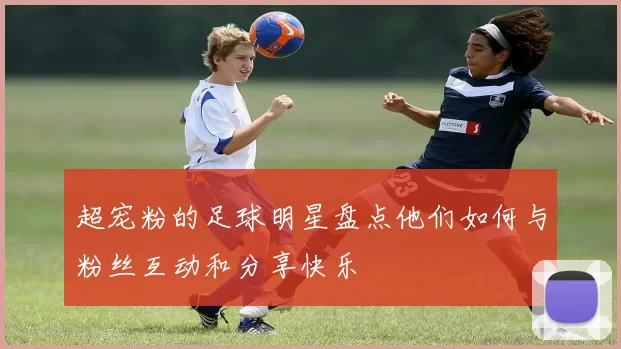 超宠粉的足球明星盘点他们如何与粉丝互动和分享快乐