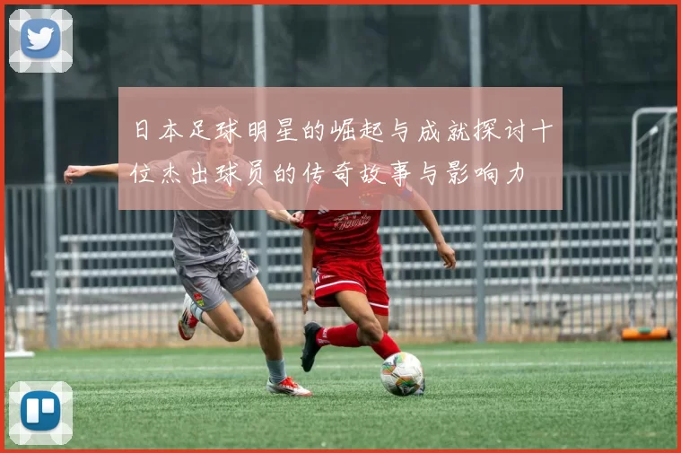 日本足球明星的崛起与成就探讨十位杰出球员的传奇故事与影响力