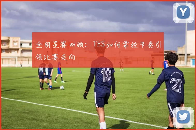全明星赛回顾：TES如何掌控节奏引领比赛走向