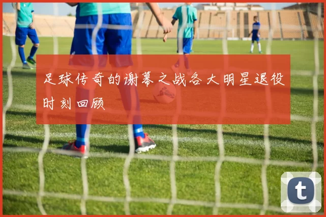 足球传奇的谢幕之战各大明星退役时刻回顾