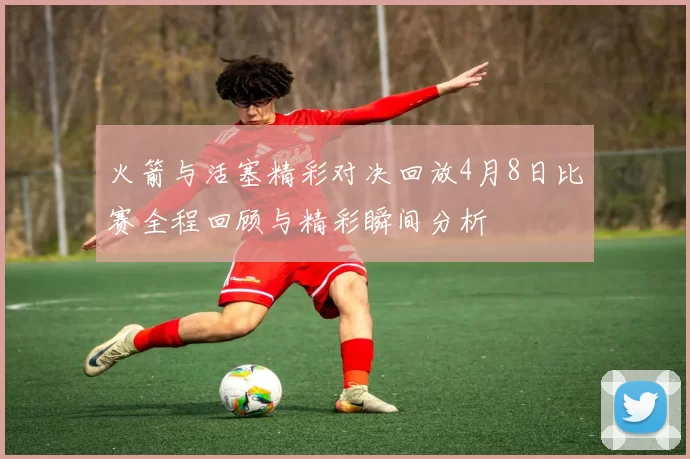 火箭与活塞精彩对决回放4月8日比赛全程回顾与精彩瞬间分析