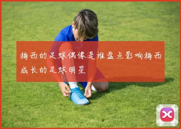 梅西的足球偶像是谁盘点影响梅西成长的足球明星