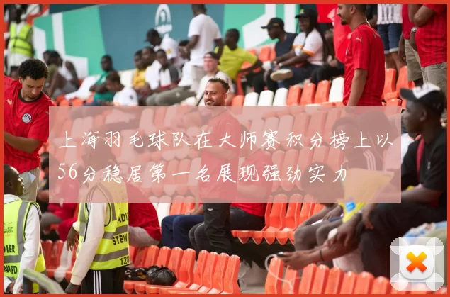 上海羽毛球队在大师赛积分榜上以56分稳居第一名展现强劲实力