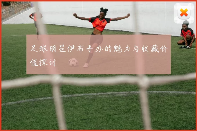 足球明星伊布手办的魅力与收藏价值探讨