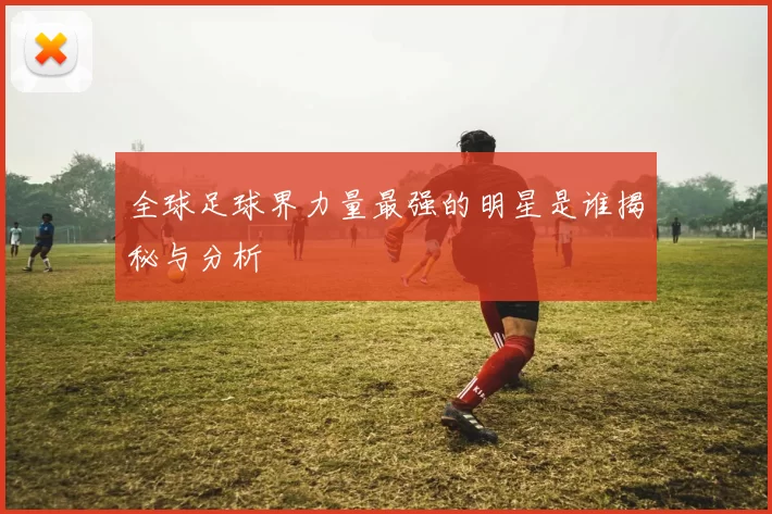 全球足球界力量最强的明星是谁揭秘与分析
