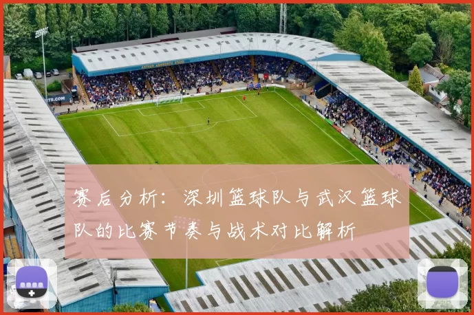 赛后分析：深圳篮球队与武汉篮球队的比赛节奏与战术对比解析