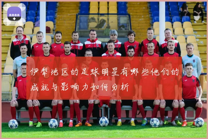 伊犁地区的足球明星有哪些他们的成就与影响力如何分析