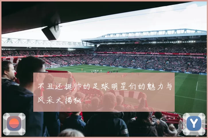 不丑还挺帅的足球明星们的魅力与风采大揭秘