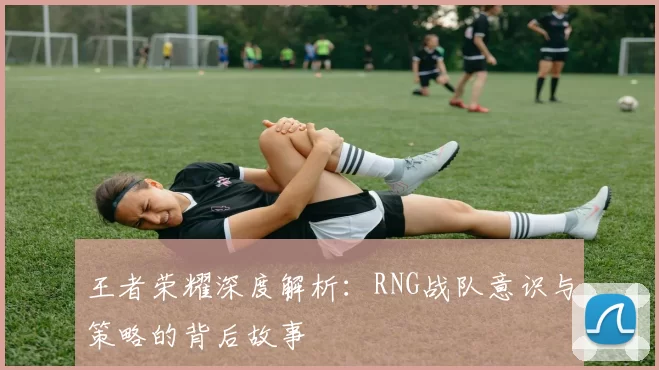 王者荣耀深度解析：RNG战队意识与策略的背后故事
