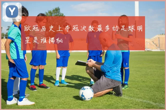欧冠历史上夺冠次数最多的足球明星是谁揭秘