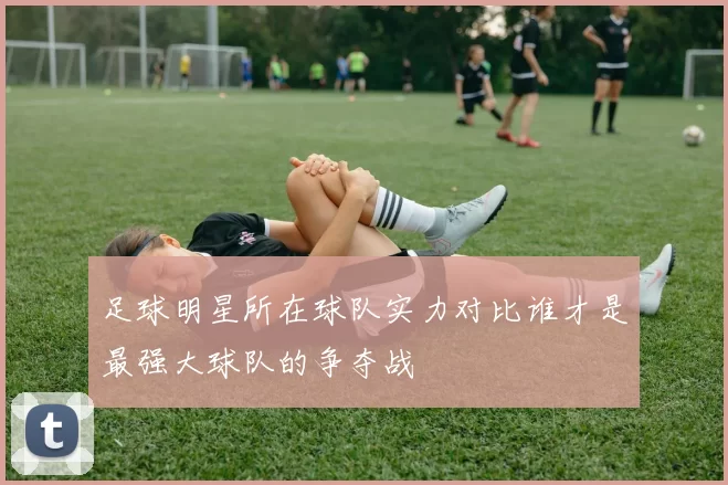 足球明星所在球队实力对比谁才是最强大球队的争夺战