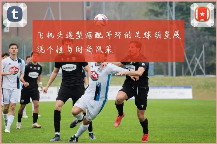 飞机头造型搭配耳环的足球明星展现个性与时尚风采