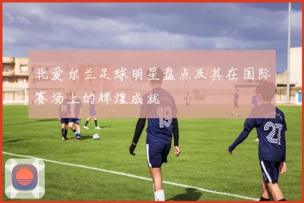 北爱尔兰足球明星盘点及其在国际赛场上的辉煌成就