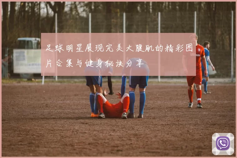 足球明星展现完美大腹肌的精彩图片合集与健身秘诀分享